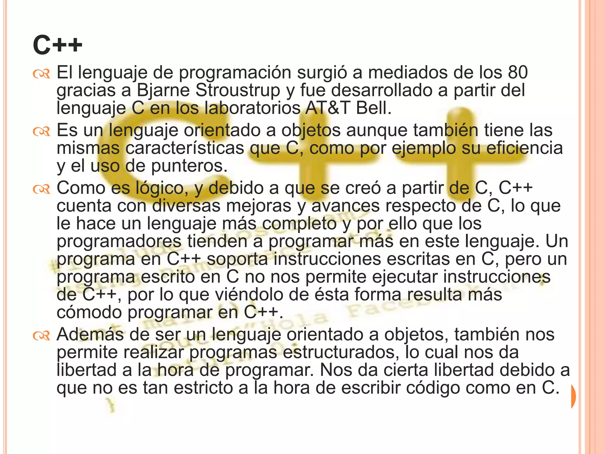C++ 
 El lenguaje de programación surgió a mediados de los 80 
gracias a Bjarne Stroustrup y fue desarrollado a partir del 
lenguaje C en los laboratorios AT&T Bell. 
 Es un lenguaje orientado a objetos aunque también tiene las 
mismas características que C, como por ejemplo su eficiencia 
y el uso de punteros. 
 Como es lógico, y debido a que se creó a partir de C, C++ 
cuenta con diversas mejoras y avances respecto de C, lo que 
le hace un lenguaje más completo y por ello que los 
programadores tienden a programar más en este lenguaje. Un 
programa en C++ soporta instrucciones escritas en C, pero un 
programa escrito en C no nos permite ejecutar instrucciones 
de C++, por lo que viéndolo de ésta forma resulta más 
cómodo programar en C++. 
 Además de ser un lenguaje orientado a objetos, también nos 
permite realizar programas estructurados, lo cual nos da 
libertad a la hora de programar. Nos da cierta libertad debido a 
que no es tan estricto a la hora de escribir código como en C. 
 