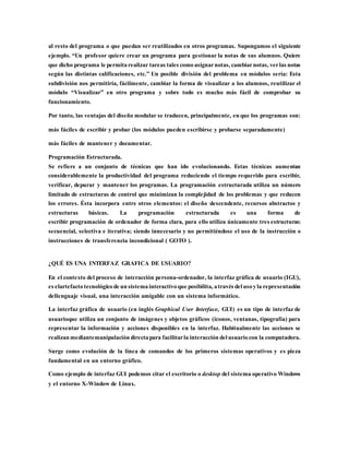 al resto del programa o que puedan ser reutilizados en otros programas. Supongamos el siguiente
ejemplo. “Un profesor quiere crear un programa para gestionar la notas de sus alumnos. Quiere
que dicho programa le permita realizar tareas tales comoasignarnotas, cambiarnotas, verlas notas
según las distintas calificaciones, etc.” Un posible división del problema en módulos sería: Esta
subdivisión nos permitiría, fácilmente, cambiar la forma de visualizar a los alumnos, reutilizar el
módulo “Visualizar” en otro programa y sobre todo es mucho más fácil de comprobar su
funcionamiento.
Por tanto, las ventajas del diseño modular se traducen, principalmente, en que los programas son:
más fáciles de escribir y probar (los módulos pueden escribirse y probarse separadamente)
más fáciles de mantener y documentar.
Programación Estructurada.
Se refiere a un conjunto de técnicas que han ido evolucionando. Estas técnicas aumentan
considerablemente la productividad del programa reduciendo el tiempo requerido para escribir,
verificar, depurar y mantener los programas. La programación estructurada utiliza un número
limitado de estructuras de control que minimizan la complejidad de los problemas y que reducen
los errores. Ésta incorpora entre otros elementos: el diseño descendente, recursos abstractos y
estructuras básicas. La programación estructurada es una forma de
escribir programación de ordenador de forma clara, para ello utiliza únicamente tres estructuras:
secuencial, selectiva e iterativa; siendo innecesario y no permitiéndose el uso de la instrucción o
instrucciones de transferencia incondicional ( GOTO ).
¿QUÉ ES UNA INTERFAZ GRAFICA DE USUARIO?
En el contexto del proceso de interacción persona-ordenador, la interfaz gráfica de usuario (IGU),
es elartefacto tecnológico de un sistema interactivo que posibilita, através del usoyla representación
dellenguaje visual, una interacción amigable con un sistema informático.
La interfaz gráfica de usuario (en inglés Graphical User Interface, GUI) es un tipo de interfaz de
usuarioque utiliza un conjunto de imágenes y objetos gráficos (iconos, ventanas, tipografía) para
representar la información y acciones disponibles en la interfaz. Habitualmente las acciones se
realizan mediantemanipulación directapara facilitarla interacción del usuario con la computadora.
Surge como evolución de la línea de comandos de los primeros sistemas operativos y es pieza
fundamental en un entorno gráfico.
Como ejemplo de interfaz GUI podemos citar el escritorio o desktop del sistema operativo Windows
y el entorno X-Window de Linux.
 