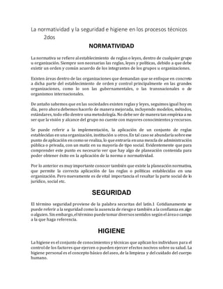 La normatividad y la seguridad e higiene en los procesos técnicos
2dos
NORMATIVIDAD
La normativa se refiere al establecimiento de reglas o leyes, dentro de cualquier grupo
u organización. Siempre son necesarias las reglas, leyes y políticas, debido a que debe
existir un orden y común acuerdo de los integrantes de los grupos u organizaciones.
Existen áreas dentro de las organizaciones que demandan que se enfoque en concreto
a dicha parte del establecimiento de orden y control principalmente en las grandes
organizaciones, como lo son las gubernamentales, o las transnacionales o de
organismos internacionales.
De antaño sabemos que en las sociedades existen reglas y leyes, seguimos igual hoy en
día, pero ahora debemos hacerlo de manera mejorada, incluyendo modelos, métodos,
estándares, todo ello dentro una metodología. No debeser de manera tan empírica a no
ser que la visión y alcance del grupo no cuente con mayores conocimientos y recursos.
Se puede referir a la implementación, la aplicación de un conjunto de reglas
establecidas en unaorganización, institución u otros.En tal caso se abundaríasobreese
punto deaplicación en como se realiza, lo queentraría enuna mezcla de administración
pública o privada, con un matiz en su mayoría de tipo social. Evidentemente que para
comprender este punto es necesario ver que hay algo de planeación contenida para
poder obtener éxito en la aplicación de la norma o normatividad.
Por lo anterior es muy importante conocer también que existe la planeación normativa,
que permite la correcta aplicación de las reglas o políticas establecidas en una
organización. Pero nuevamente es de vital importancia el resaltar la parte social de lo
jurídico, social etc.
SEGURIDAD
El término seguridad proviene de la palabra securitas del latín.1 Cotidianamente se
puede referir a la seguridad como la ausencia de riesgo o también a la confianza en algo
o alguien. Sin embargo,el término puedetomardiversossentidos segúnel áreao campo
a la que haga referencia.
HIGIENE
La higiene es el conjunto de conocimientos y técnicas que aplican los individuos para el
control de los factores que ejercen o pueden ejercer efectos nocivos sobre su salud. La
higiene personal es el concepto básico del aseo, de la limpieza y del cuidado del cuerpo
humano.
 