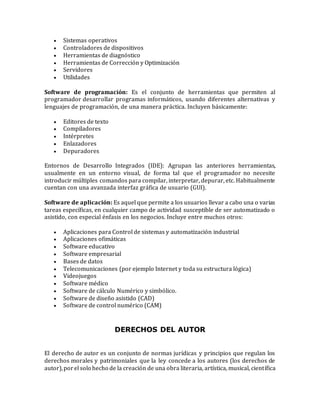  Sistemas operativos
 Controladores de dispositivos
 Herramientas de diagnóstico
 Herramientas de Corrección y Optimización
 Servidores
 Utilidades
Software de programación: Es el conjunto de herramientas que permiten al
programador desarrollar programas informáticos, usando diferentes alternativas y
lenguajes de programación, de una manera práctica. Incluyen básicamente:
 Editores de texto
 Compiladores
 Intérpretes
 Enlazadores
 Depuradores
Entornos de Desarrollo Integrados (IDE): Agrupan las anteriores herramientas,
usualmente en un entorno visual, de forma tal que el programador no necesite
introducir múltiples comandos para compilar, interpretar, depurar, etc. Habitualmente
cuentan con una avanzada interfaz gráfica de usuario (GUI).
Software de aplicación: Es aquel que permite a los usuarios llevar a cabo una o varias
tareas específicas, en cualquier campo de actividad susceptible de ser automatizado o
asistido, con especial énfasis en los negocios. Incluye entre muchos otros:
 Aplicaciones para Control de sistemas y automatización industrial
 Aplicaciones ofimáticas
 Software educativo
 Software empresarial
 Bases de datos
 Telecomunicaciones (por ejemplo Internet y toda su estructura lógica)
 Videojuegos
 Software médico
 Software de cálculo Numérico y simbólico.
 Software de diseño asistido (CAD)
 Software de control numérico (CAM)
DERECHOS DEL AUTOR
El derecho de autor es un conjunto de normas jurídicas y principios que regulan los
derechos morales y patrimoniales que la ley concede a los autores (los derechos de
autor),porel solo hecho de la creación de una obra literaria, artística, musical, científica
 