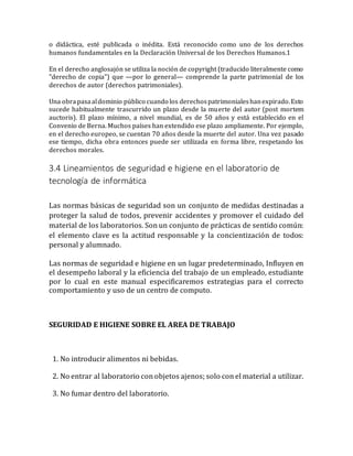 o didáctica, esté publicada o inédita. Está reconocido como uno de los derechos
humanos fundamentales en la Declaración Universal de los Derechos Humanos.1
En el derecho anglosajón se utiliza la noción de copyright (traducido literalmente como
"derecho de copia") que —por lo general— comprende la parte patrimonial de los
derechos de autor (derechos patrimoniales).
Una obrapasaaldominio público cuando los derechospatrimonialeshanexpirado.Esto
sucede habitualmente trascurrido un plazo desde la muerte del autor (post mortem
auctoris). El plazo mínimo, a nivel mundial, es de 50 años y está establecido en el
Convenio de Berna. Muchos países han extendido ese plazo ampliamente. Por ejemplo,
en el derecho europeo, se cuentan 70 años desde la muerte del autor. Una vez pasado
ese tiempo, dicha obra entonces puede ser utilizada en forma libre, respetando los
derechos morales.
3.4 Lineamientos de seguridad e higiene en el laboratorio de
tecnología de informática
Las normas básicas de seguridad son un conjunto de medidas destinadas a
proteger la salud de todos, prevenir accidentes y promover el cuidado del
material de los laboratorios. Son un conjunto de prácticas de sentido común:
el elemento clave es la actitud responsable y la concientización de todos:
personal y alumnado.
Las normas de seguridad e higiene en un lugar predeterminado, Influyen en
el desempeño laboral y la eficiencia del trabajo de un empleado, estudiante
por lo cual en este manual especificaremos estrategias para el correcto
comportamiento y uso de un centro de computo.
SEGURIDAD E HIGIENE SOBRE EL AREA DE TRABAJO
1. No introducir alimentos ni bebidas.
2. No entrar al laboratorio con objetos ajenos; solo con el material a utilizar.
3. No fumar dentro del laboratorio.
 