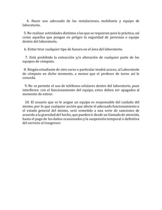 4. Hacer uso adecuado de las instalaciones, mobiliario y equipo de
laboratorio.
5. No realizar actividades distintas a las que se requieran para la práctica, así
como aquellas que pongan en peligro la seguridad de personas o equipo
dentro del laboratorio.
6. Evitar tirar cualquier tipo de basura en el área del laboratorio.
7. Está prohibido la extracción y/o alteración de cualquier parte de los
equipos de cómputo.
8. Ningún estudiante de otro curso o particular tendrá acceso, al Laboratorio
de cómputo en dicho momento, a menos que el profesor de turno así lo
conceda.
9. No se permite el uso de teléfonos celulares dentro del laboratorio, pues
interfieren con el funcionamiento del equipo, estos deben ser apagados al
momento de entrar.
10. El usuario que se le asigne un equipo es responsable del cuidado del
mismo, por lo que cualquier acción que afecte el adecuado funcionamiento o
el estado general del mismo, será sometido a una serie de sanciones de
acuerdo a la gravedad del hecho,que pueden ir desde un llamadode atención,
hasta el pago de los daños ocasionados y la suspensión temporal o definitiva
del servicio al trasgresor.
 