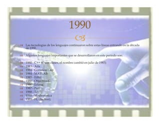 –™ Las tecnologías de los lenguajes continuaron sobre estas líneas entrando en la década
de 1990.
™ Algunos lenguajes importantes que se desarrollaron en este período son:
™ 1980 - C++ (C con clases, el nombre cambió en julio de 1983)
™ 1983 - Ada
™ 1984 - Common Lisp
™ 1984 - MATLAB
™ 1985 - Eiffel
™ 1986 - Objective-C
™ 1986 - Erlang
™ 1987 - Perl
™ 1988 - Tcl
™ 1988 - Mathematica
™ 1989 - FL (Backus);
1990
 