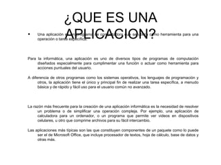 ¿QUE ES UNA
APLICACION?• Una aplicación es un programa de computadora que se utiliza como herramienta para una
operación o tarea específica.
Para la informática, una aplicación es uno de diversos tipos de programas de computación
diseñados especialmente para cumplimentar una función o actuar como herramienta para
acciones puntuales del usuario.
A diferencia de otros programas como los sistemas operativos, los lenguajes de programación y
otros, la aplicación tiene el único y principal fin de realizar una tarea específica, a menudo
básica y de rápido y fácil uso para el usuario común no avanzado.
La razón más frecuente para la creación de una aplicación informática es la necesidad de resolver
un problema o de simplificar una operación compleja. Por ejemplo, una aplicación de
calculadora para un ordenador, o un programa que permite ver videos en dispositivos
celulares, u otro que comprime archivos para su fácil intercambio.
Las aplicaciones más típicas son las que constituyen componentes de un paquete como lo puede
ser el de Microsoft Office, que incluye procesador de textos, hoja de cálculo, base de datos y
otras más.
 