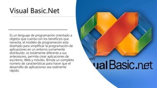 Visual Basic.Net
Es un lenguaje de programación orientado a
objetos que cuenta con los beneficios que
necesita, el modelo de programación esta
diseñado para simplificar la programación de
aplicaciones en un entorno sumamente
distribuido. es totalmente diferente a sus
antecesores, permite crear aplicaciones de
escritorio, Web y móviles. Brinda un completo
número de características para hacer que el
desarrollo de aplicaciones sea realmente
rápido.
 
