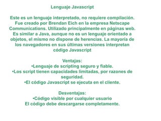 Lenguaje Javascript
Este es un lenguaje interpretado, no requiere compilación.
Fue creado por Brendan Eich en la empresa Netscape
Communications. Utilizado principalmente en páginas web.
Es similar a Java, aunque no es un lenguaje orientado a
objetos, el mismo no dispone de herencias. La mayoría de
los navegadores en sus últimas versiones interpretan
código Javascript
Ventajas:
•Lenguaje de scripting seguro y fiable.
•Los script tienen capacidades limitadas, por razones de
seguridad.
•El código Javascript se ejecuta en el cliente.
Desventajas:
•Código visible por cualquier usuario
El código debe descargarse completamente.
 