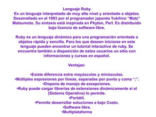 Lenguaje Ruby
Es un lenguaje interpretado de muy alto nivel y orientado a objetos.
Desarrollado en el 1993 por el programador japonés Yukihiro “Matz”
Matsumoto. Su sintaxis está inspirada en Phyton, Perl. Es distribuido
bajo licencia de software libre.
Ruby es un lenguaje dinámico para una programación orientada a
objetos rápida y sencilla. Para los que deseen iniciarse en este
lenguaje pueden encontrar un tutorial interactivo de ruby. Se
encuentra también a disposición de estos usuarios un sitio con
informaciones y cursos en español.
Ventajas:
•Existe diferencia entre mayúsculas y minúsculas.
•Múltiples expresiones por líneas, separadas por punto y coma “;”.
•Dispone de manejo de excepciones.
•Ruby puede cargar librerías de extensiones dinámicamente si el
(Sistema Operativo) lo permite.
•Portátil.
•Permite desarrollar soluciones a bajo Costo.
•Software libre.
•Multiplataforma
 