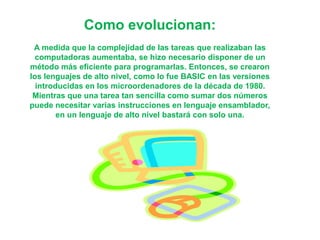 Como evolucionan:
A medida que la complejidad de las tareas que realizaban las
computadoras aumentaba, se hizo necesario disponer de un
método más eficiente para programarlas. Entonces, se crearon
los lenguajes de alto nivel, como lo fue BASIC en las versiones
introducidas en los microordenadores de la década de 1980.
Mientras que una tarea tan sencilla como sumar dos números
puede necesitar varias instrucciones en lenguaje ensamblador,
en un lenguaje de alto nivel bastará con solo una.
 