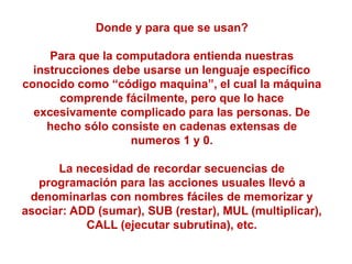 Donde y para que se usan?
Para que la computadora entienda nuestras
instrucciones debe usarse un lenguaje específico
conocido como “código maquina”, el cual la máquina
comprende fácilmente, pero que lo hace
excesivamente complicado para las personas. De
hecho sólo consiste en cadenas extensas de
numeros 1 y 0.
La necesidad de recordar secuencias de
programación para las acciones usuales llevó a
denominarlas con nombres fáciles de memorizar y
asociar: ADD (sumar), SUB (restar), MUL (multiplicar),
CALL (ejecutar subrutina), etc.
 