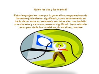 Quien los usa y los maneja?
Estos lenguajes los usan por lo general los programadores de
hardware que le dan un significado, como anteriormente se
había dicho, estos no solamente son letras sino que también
son símbolos y cada uno posee un significado tanto estándar
como para símbolos numéricos, de escritura, de clave
 
