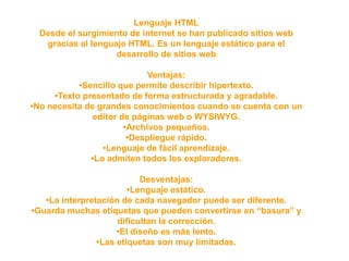 Lenguaje HTML
Desde el surgimiento de internet se han publicado sitios web
gracias al lenguaje HTML. Es un lenguaje estático para el
desarrollo de sitios web
Ventajas:
•Sencillo que permite describir hipertexto.
•Texto presentado de forma estructurada y agradable.
•No necesita de grandes conocimientos cuando se cuenta con un
editor de páginas web o WYSIWYG.
•Archivos pequeños.
•Despliegue rápido.
•Lenguaje de fácil aprendizaje.
•Lo admiten todos los exploradores.
Desventajas:
•Lenguaje estático.
•La interpretación de cada navegador puede ser diferente.
•Guarda muchas etiquetas que pueden convertirse en “basura” y
dificultan la corrección.
•El diseño es más lento.
•Las etiquetas son muy limitadas.
 