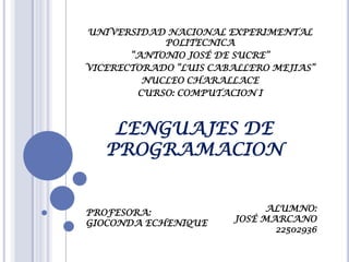 UNIVERSIDAD NACIONAL EXPERIMENTAL
POLITECNICA
“ANTONIO JOSÉ DE SUCRE”
VICERECTORADO “LUIS CABALLERO MEJIAS”
NUCLEO CHARALLACE
CURSO: COMPUTACION I
LENGUAJES DE
PROGRAMACION
ALUMNO:
JOSÉ MARCANO
22502936
PROFESORA:
GIOCONDA ECHENIQUE
 