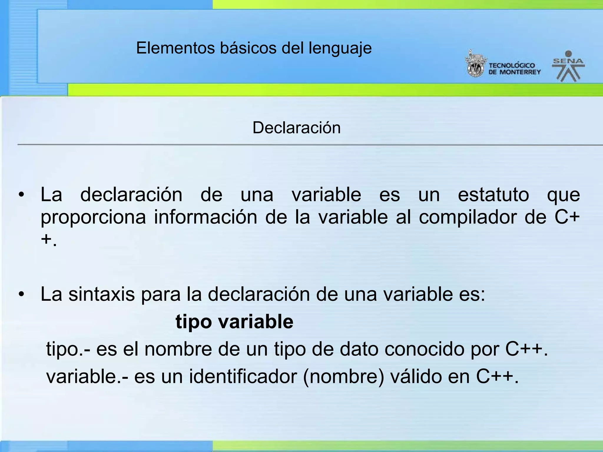 La declaración de una variable es un estatuto que proporciona información de la variable al compilador de C++. La sintaxis para la declaración de una variable es: tipo variable tipo.- es el nombre de un tipo de dato conocido por C++. variable.- es un identificador (nombre) válido en C++. Declaración 