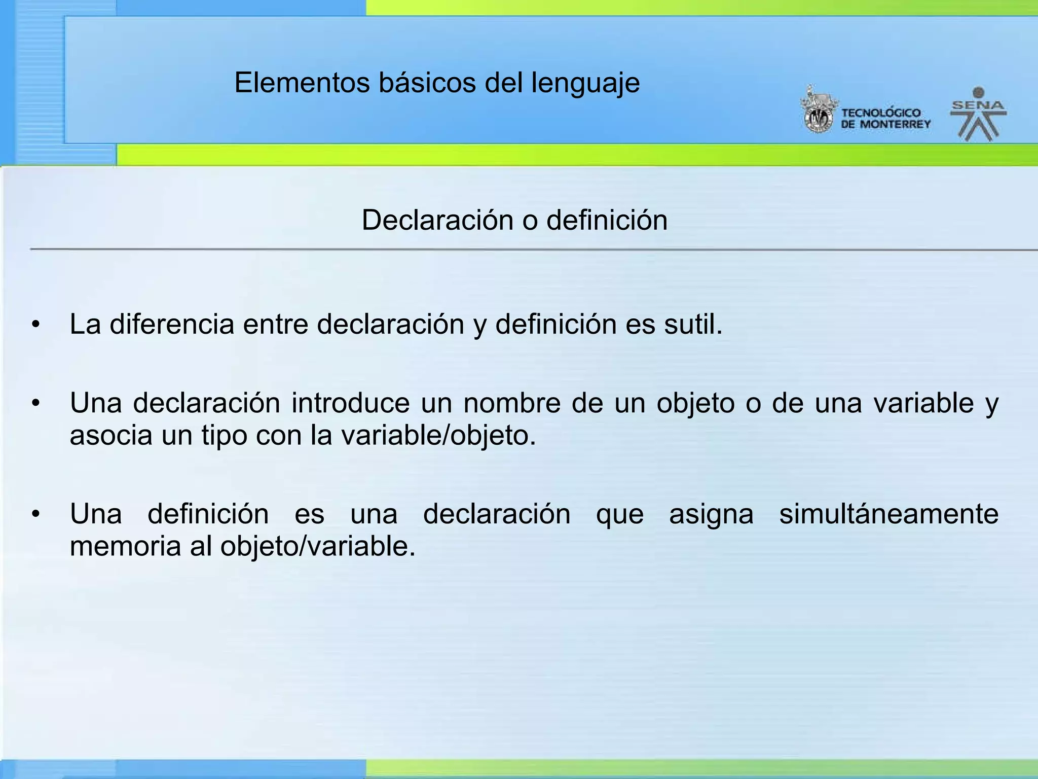 Declaración o definición La diferencia entre declaración y definición es sutil. Una declaración introduce un nombre de un objeto o de una variable y asocia un tipo con la variable/objeto. Una definición es una declaración que asigna simultáneamente memoria al objeto/variable. 