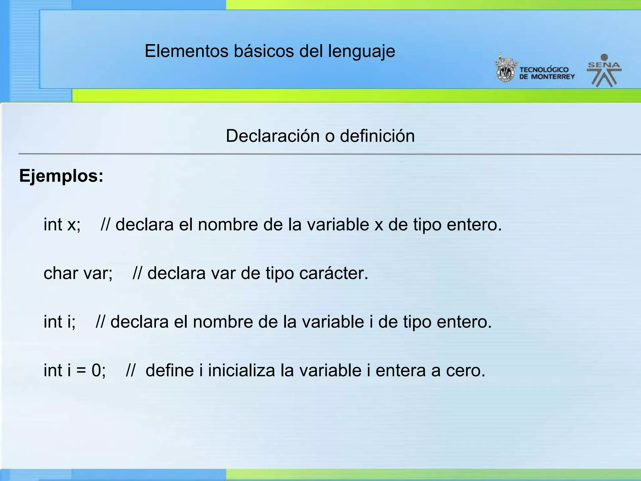 Declaración o definición Ejemplos: int x;  // declara el nombre de la variable x de tipo entero. char var;  // declara var de tipo carácter. int i;  // declara el nombre de la variable i de tipo entero. int i = 0;  //  define i inicializa la variable i entera a cero. 