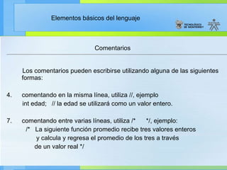 Comentarios Los comentarios pueden escribirse utilizando alguna de las siguientes formas:   comentando en la misma línea, utiliza //, ejemplo  int edad;   // la edad se utilizará como un valor entero. comentando entre varias líneas, utiliza /*      */, ejemplo:              /*   La siguiente función promedio recibe tres valores enteros                   y calcula y regresa el promedio de los tres a través                  de un valor real */ 