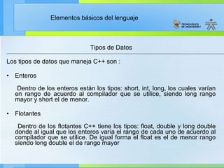 Tipos de Datos  Los tipos de datos que maneja C++ son :  Enteros Dentro de los enteros están los tipos: short, int, long, los cuales varían en rango de acuerdo al compilador que se utilice, siendo long rango mayor y short el de menor. Flotantes Dentro de los flotantes C++ tiene los tipos: float, double y long double donde al igual que los enteros varía el rango de cada uno de acuerdo al compilador que se utilice. De igual forma el float es el de menor rango siendo long double el de rango mayor 