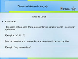 Tipos de Datos Caracteres Se utiliza el tipo char. Para representar un carácter en C++ se utilizan apóstrofes.  Ejemplos: ‘a’, ‘b’ , ‘5’ Para representar una cadena de caracteres se utilizan las comillas. Ejemplo: “soy una cadena” 