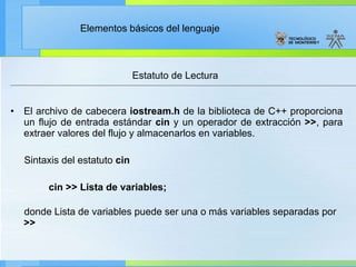 Estatuto de Lectura  El archivo de cabecera  iostream.h  de la biblioteca de C++ proporciona un flujo de entrada estándar  cin  y un operador de extracción  >> , para extraer valores del flujo y almacenarlos en variables. Sintaxis del estatuto  cin        cin >> Lista de variables; donde Lista de variables puede ser una o más variables separadas por  >> 
