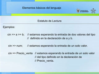 Estatuto de Lectura Ejemplos: cin >> a >> b;    // estamos esperando la entrada de dos valores del tipo //  definido en la declaración de a y b. cin >> num;      // estamos esperando la entrada de un solo valor. cin >> Precio_venta  // estamos esperando la entrada de un solo valor // del tipo definido en la declaración de // Precio_venta. 
