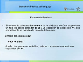 Estatuto de Escritura  El archivo de cabecera  iostream.h  de la biblioteca de C++ proporciona un flujo de salida estándar  cout  y un operador de extracción  << , que normalmente se manda a la pantalla del usuario. Sintaxis del estatuto  cout          cout << Lista; donde Lista puede ser variables, valores constantes o expresiones separadas por  << 