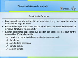 Estatuto de Escritura Los operadores de extracción e inserción, >> y <<, apuntan en la dirección del flujo de datos. Recordemos que para poder utilizar el estatuto cin y cout se requiere la directiva  #include <iostream.h>. Existen caracteres especiales que pueden ser usados con el cout dentro de comillas. Entre ellos están: \ n    realiza un cambio de línea equivalente a usar endl. \ t    tabulador. \ a  sonido de la campana.    \ “  comilla doble.  \ ‘  comilla simple.   