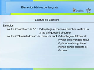 Estatuto de Escritura Ejemplos: cout << "Nombre " << "\t" ;  // despliega el mensaje Nombre, realiza un // tab ahí quedará el cursor cout << "El resultado es " <<  resul << endl; // despliega el letrero, el  // valor de la variable resul // y brinca a la siguiente // línea donde quedara el // cursor. 