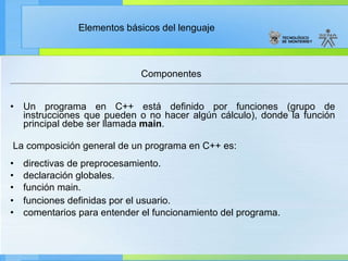 Un programa en C++ está definido por funciones (grupo de instrucciones que pueden o no hacer algún cálculo), donde la función principal debe ser llamada  main .  La composición general de un programa en C++ es: directivas de preprocesamiento.    declaración globales.    función main.   funciones definidas por el usuario.    comentarios para entender el funcionamiento del programa.  Componentes 