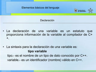 La declaración de una variable es un estatuto que proporciona información de la variable al compilador de C++. La sintaxis para la declaración de una variable es: tipo variable tipo.- es el nombre de un tipo de dato conocido por C++. variable.- es un identificador (nombre) válido en C++. Declaración 