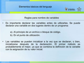 Reglas para nombre de variables Es importante declarar las variables antes de utilizarlas. Se puede declarar una variable en dos lugares dentro de un programa: a). Al principio de un archivo o bloque de código. b). En el punto de utilización. Las variables se pueden inicializar a la vez que se declaran, o bien, inicializarse después de la declaración. El primer método es probablemente el mejor, ya que se combina la definición de la variable con la asignación de su valor inicial. 