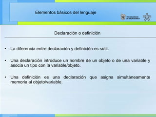 Declaración o definición La diferencia entre declaración y definición es sutil. Una declaración introduce un nombre de un objeto o de una variable y asocia un tipo con la variable/objeto. Una definición es una declaración que asigna simultáneamente memoria al objeto/variable. 