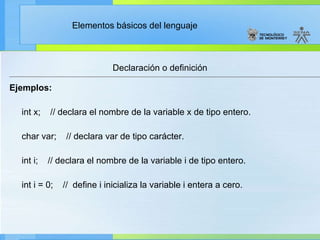 Declaración o definición Ejemplos: int x;  // declara el nombre de la variable x de tipo entero. char var;  // declara var de tipo carácter. int i;  // declara el nombre de la variable i de tipo entero. int i = 0;  //  define i inicializa la variable i entera a cero. 
