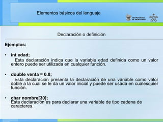 Declaración o definición Ejemplos: int edad; Esta declaración indica que la variable edad definida como un valor entero puede ser utilizada en cualquier función. double venta = 0.0; Esta declaración presenta la declaración de una variable como valor doble a la cual se le da un valor inicial y puede ser usada en cualesquier función. char nombre[30]; Esta declaración es para declarar una variable de tipo cadena de caracteres. 