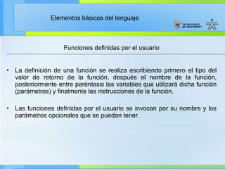 Funciones definidas por el usuario La definición de una función se realiza escribiendo primero el tipo del valor de retorno de la función, después el nombre de la función, posteriormente entre paréntesis las variables que utilizará dicha función (parámetros) y finalmente las instrucciones de la función.  Las funciones definidas por el usuario se invocan por su nombre y los parámetros opcionales que se puedan tener. 
