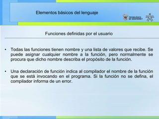 Funciones definidas por el usuario Todas las funciones tienen nombre y una lista de valores que recibe. Se puede asignar cualquier nombre a la función, pero normalmente se procura que dicho nombre describa el propósito de la función. Una declaración de función indica al compilador el nombre de la función que se está invocando en el programa. Si la función no se defina, el compilador informa de un error. 