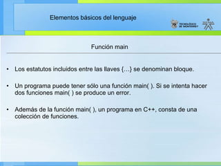 Función main Los estatutos incluidos entre las llaves {…} se denominan bloque. Un programa puede tener sólo una función main( ). Si se intenta hacer dos funciones main( ) se produce un error. Además de la función main( ), un programa en C++, consta de una colección de funciones. 