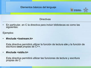 Directivas En particular, en C la directiva para incluir bibliotecas es como las siguientes: Ejemplos:  #include <iostream.h>           Esta directiva permitirá utilizar la función de lectura  cin  y la función de escritura  cout  propias de C++.   #include <stdio.h>           Esta directiva permitirá utilizar las funciones de lectura y escritura propias de C. 