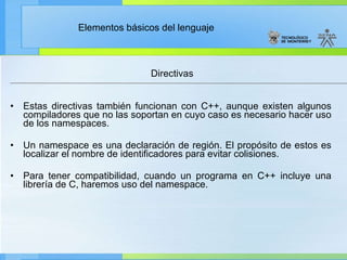 Directivas Estas directivas también funcionan con C++, aunque existen algunos compiladores que no las soportan en cuyo caso es necesario hacer uso de los namespaces. Un namespace es una declaración de región. El propósito de estos es localizar el nombre de identificadores para evitar colisiones.   Para tener compatibilidad, cuando un programa en C++ incluye una librería de C, haremos uso del namespace.  