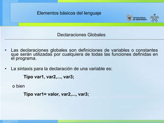 Declaraciones Globales Las declaraciones globales son definiciones de variables o constantes que serán utilizadas por cualquiera de todas las funciones definidas en el programa.  La sintaxis para la declaración de una variable es:                    Tipo var1, var2,..., var3; o bien                      Tipo var1= valor, var2,..., var3; 