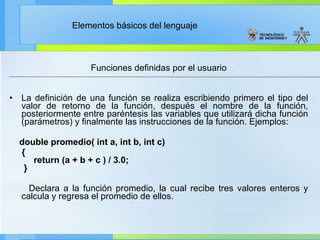 Funciones definidas por el usuario La definición de una función se realiza escribiendo primero el tipo del valor de retorno de la función, después el nombre de la función, posteriormente entre paréntesis las variables que utilizará dicha función (parámetros) y finalmente las instrucciones de la función. Ejemplos: double promedio( int a, int b, int c) {     return (a + b + c ) / 3.0;  } Declara a la función promedio, la cual recibe tres valores enteros y calcula y regresa el promedio de ellos. 