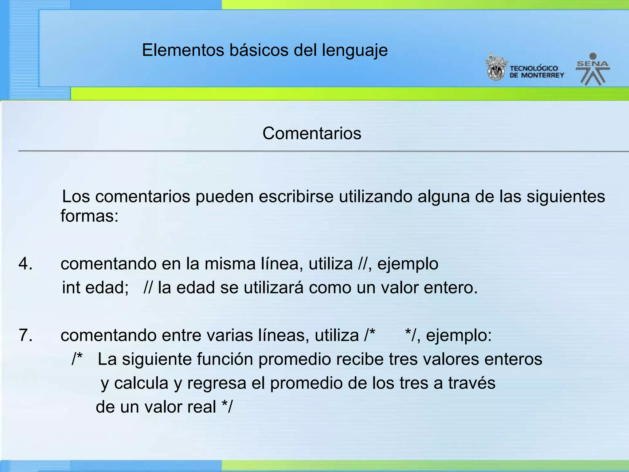 Comentarios Los comentarios pueden escribirse utilizando alguna de las siguientes formas:   comentando en la misma línea, utiliza //, ejemplo  int edad;   // la edad se utilizará como un valor entero. comentando entre varias líneas, utiliza /*      */, ejemplo:              /*   La siguiente función promedio recibe tres valores enteros                   y calcula y regresa el promedio de los tres a través                  de un valor real */ 
