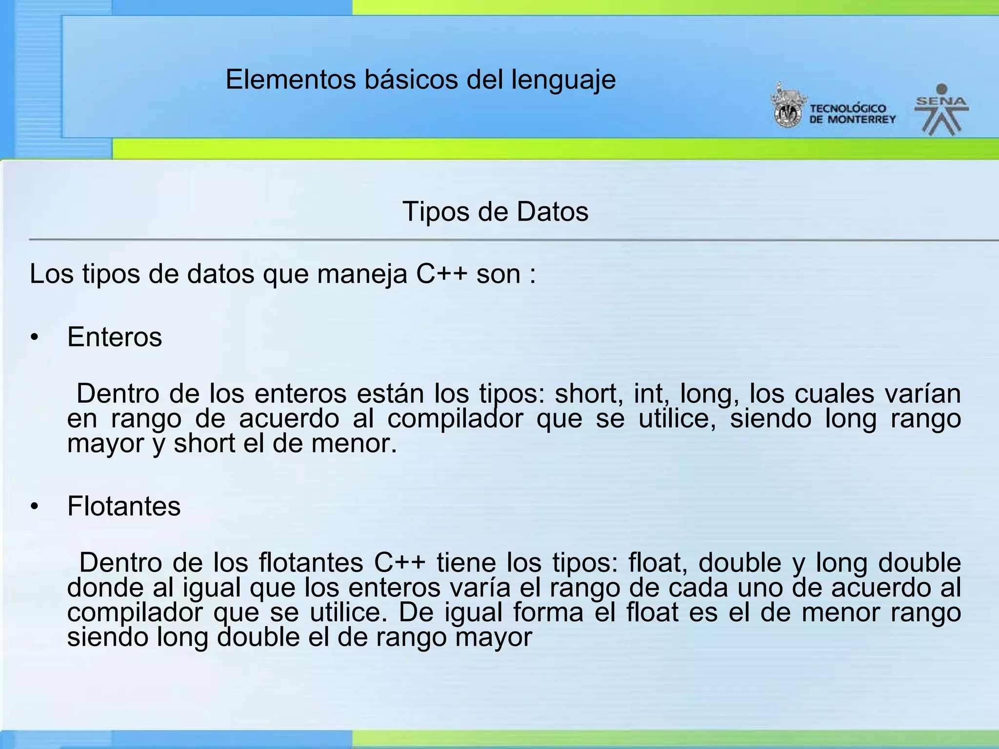 Tipos de Datos  Los tipos de datos que maneja C++ son :  Enteros Dentro de los enteros están los tipos: short, int, long, los cuales varían en rango de acuerdo al compilador que se utilice, siendo long rango mayor y short el de menor. Flotantes Dentro de los flotantes C++ tiene los tipos: float, double y long double donde al igual que los enteros varía el rango de cada uno de acuerdo al compilador que se utilice. De igual forma el float es el de menor rango siendo long double el de rango mayor 