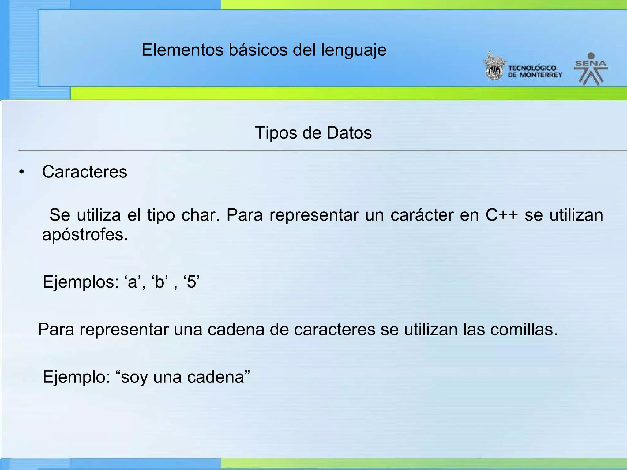 Tipos de Datos Caracteres Se utiliza el tipo char. Para representar un carácter en C++ se utilizan apóstrofes.  Ejemplos: ‘a’, ‘b’ , ‘5’ Para representar una cadena de caracteres se utilizan las comillas. Ejemplo: “soy una cadena” 