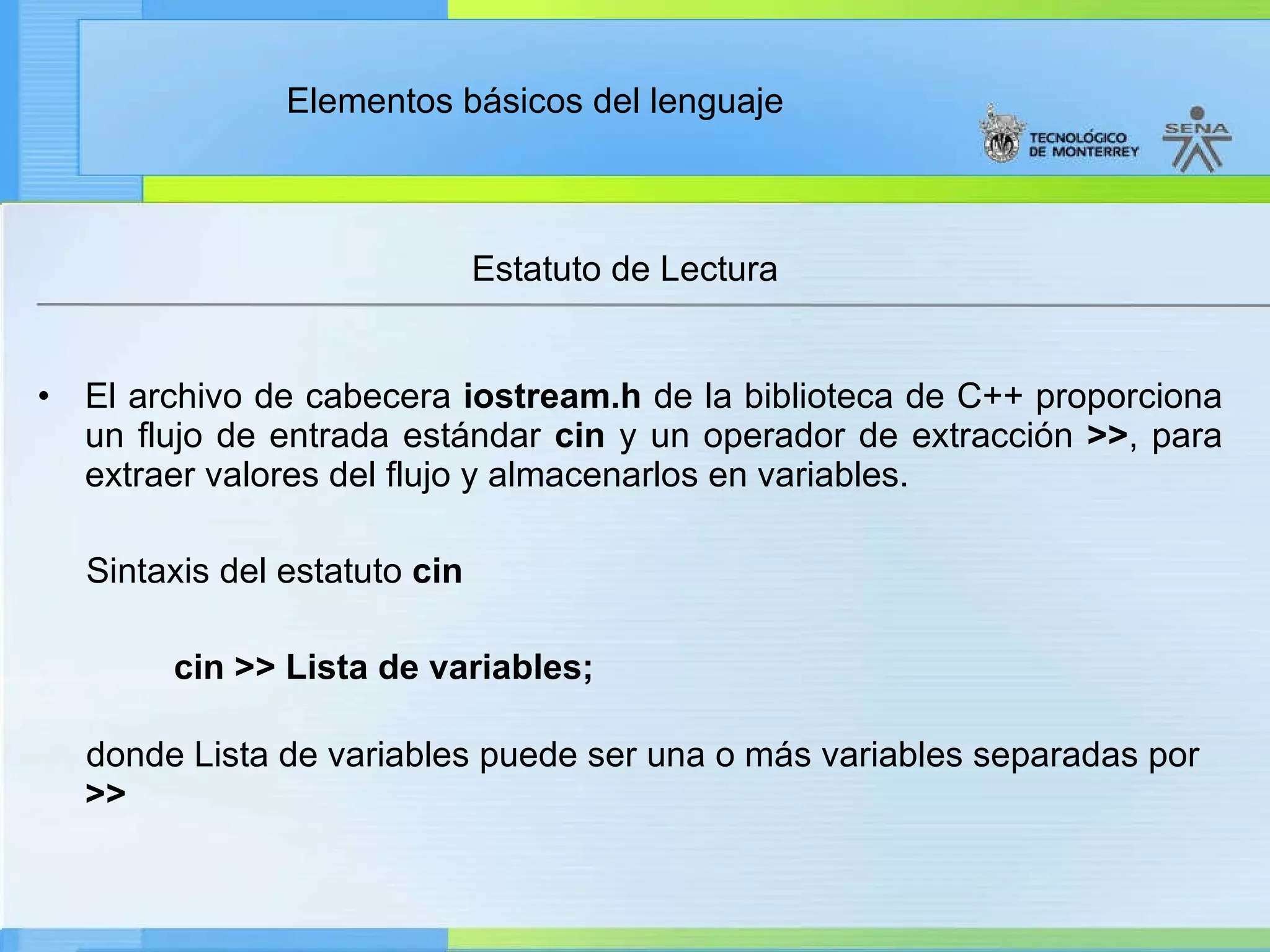 Estatuto de Lectura  El archivo de cabecera  iostream.h  de la biblioteca de C++ proporciona un flujo de entrada estándar  cin  y un operador de extracción  >> , para extraer valores del flujo y almacenarlos en variables. Sintaxis del estatuto  cin        cin >> Lista de variables; donde Lista de variables puede ser una o más variables separadas por  >> 