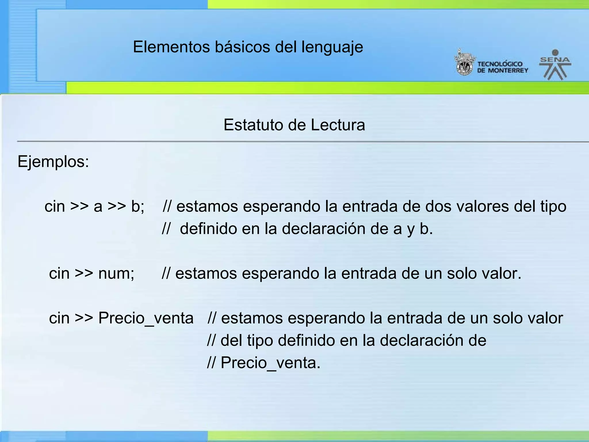 Estatuto de Lectura Ejemplos: cin >> a >> b;    // estamos esperando la entrada de dos valores del tipo //  definido en la declaración de a y b. cin >> num;      // estamos esperando la entrada de un solo valor. cin >> Precio_venta  // estamos esperando la entrada de un solo valor // del tipo definido en la declaración de // Precio_venta. 
