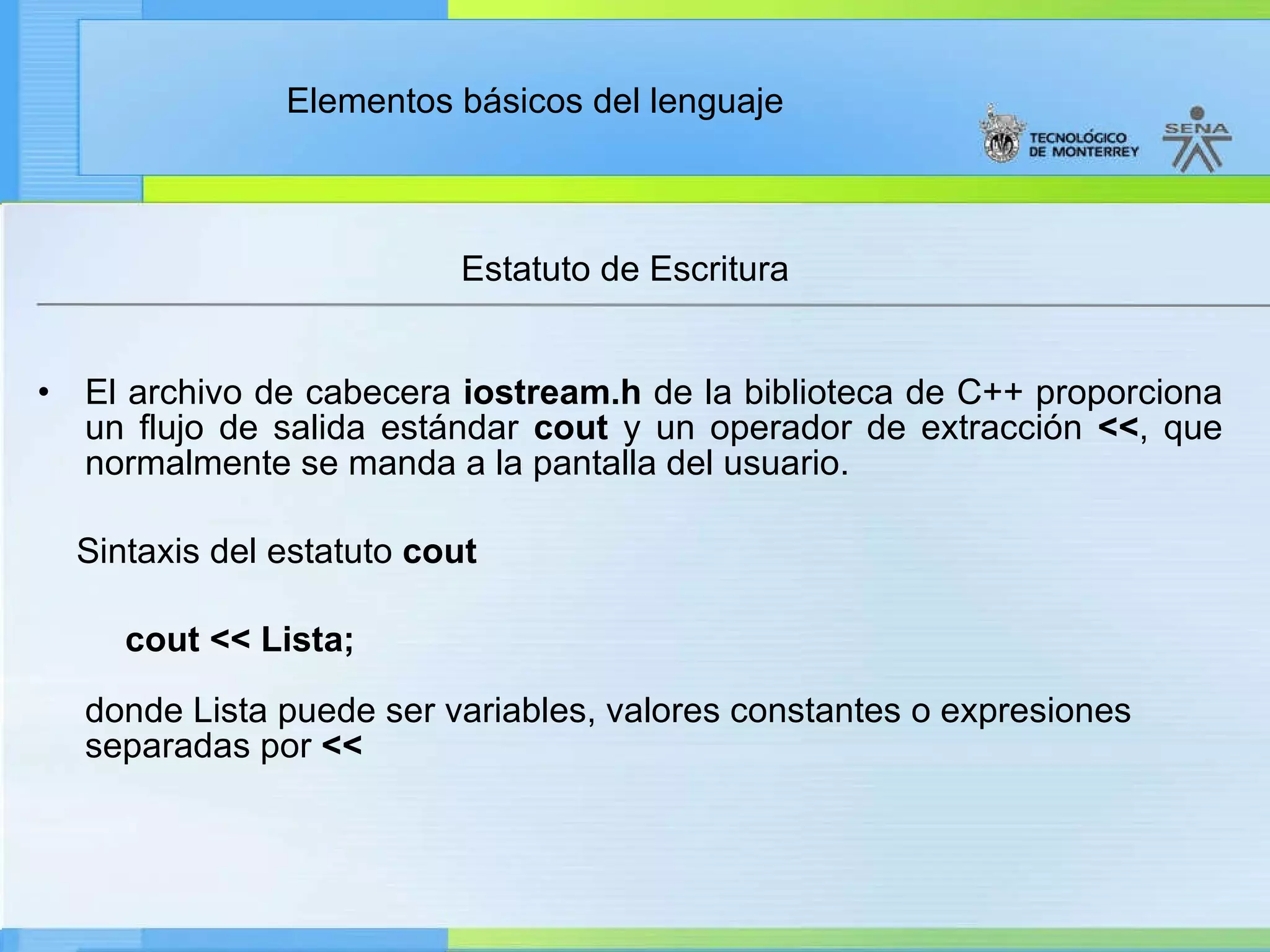 Estatuto de Escritura  El archivo de cabecera  iostream.h  de la biblioteca de C++ proporciona un flujo de salida estándar  cout  y un operador de extracción  << , que normalmente se manda a la pantalla del usuario. Sintaxis del estatuto  cout          cout << Lista; donde Lista puede ser variables, valores constantes o expresiones separadas por  << 