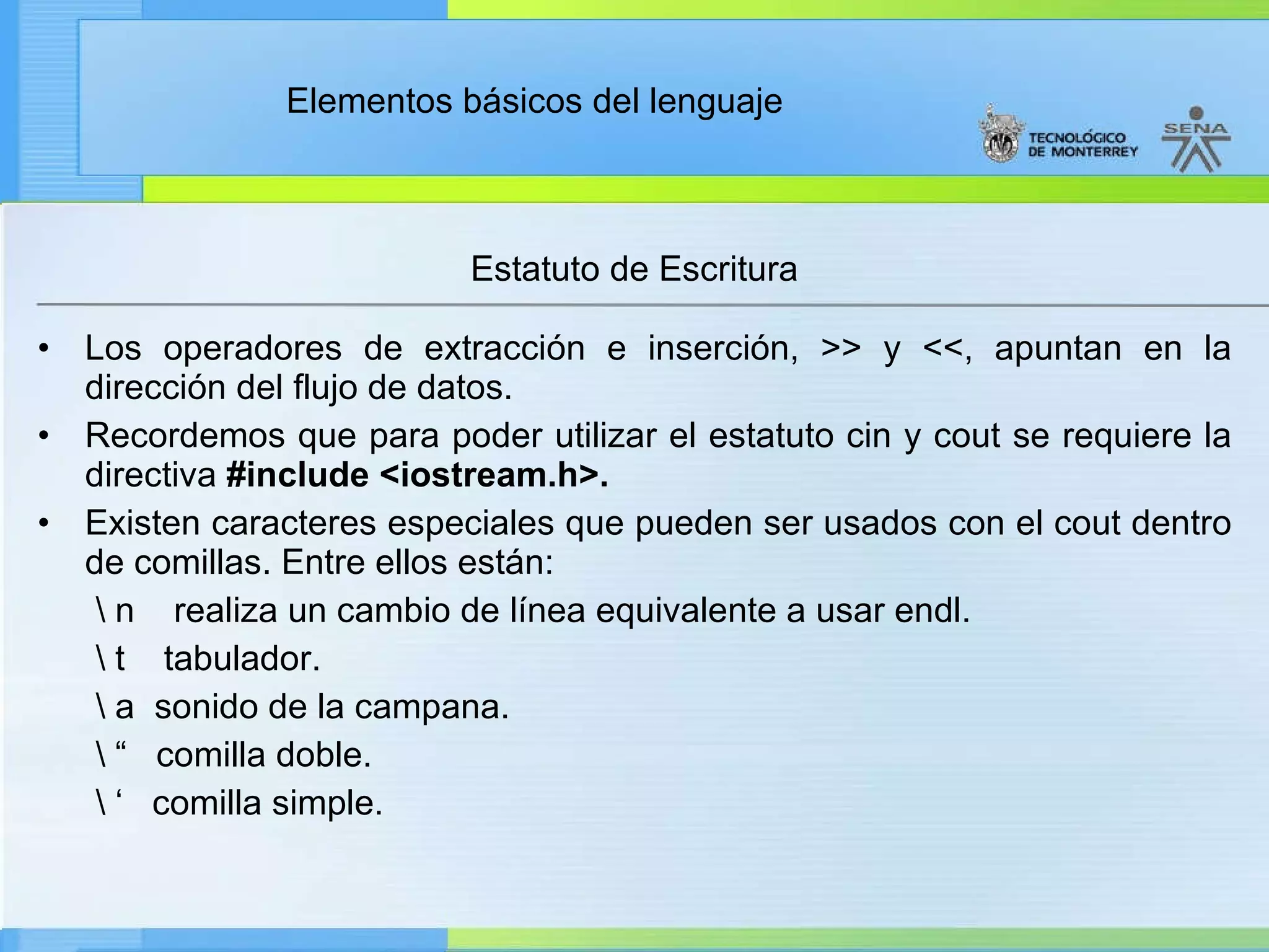 Estatuto de Escritura Los operadores de extracción e inserción, >> y <<, apuntan en la dirección del flujo de datos. Recordemos que para poder utilizar el estatuto cin y cout se requiere la directiva  #include <iostream.h>. Existen caracteres especiales que pueden ser usados con el cout dentro de comillas. Entre ellos están: \ n    realiza un cambio de línea equivalente a usar endl. \ t    tabulador. \ a  sonido de la campana.    \ “  comilla doble.  \ ‘  comilla simple.   