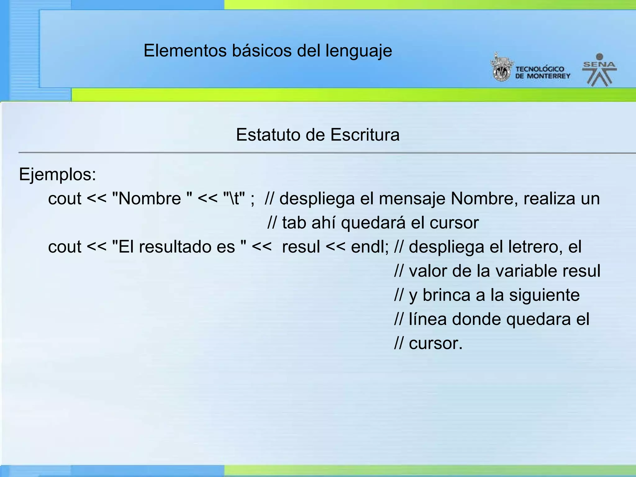 Estatuto de Escritura Ejemplos: cout << "Nombre " << "\t" ;  // despliega el mensaje Nombre, realiza un // tab ahí quedará el cursor cout << "El resultado es " <<  resul << endl; // despliega el letrero, el  // valor de la variable resul // y brinca a la siguiente // línea donde quedara el // cursor. 