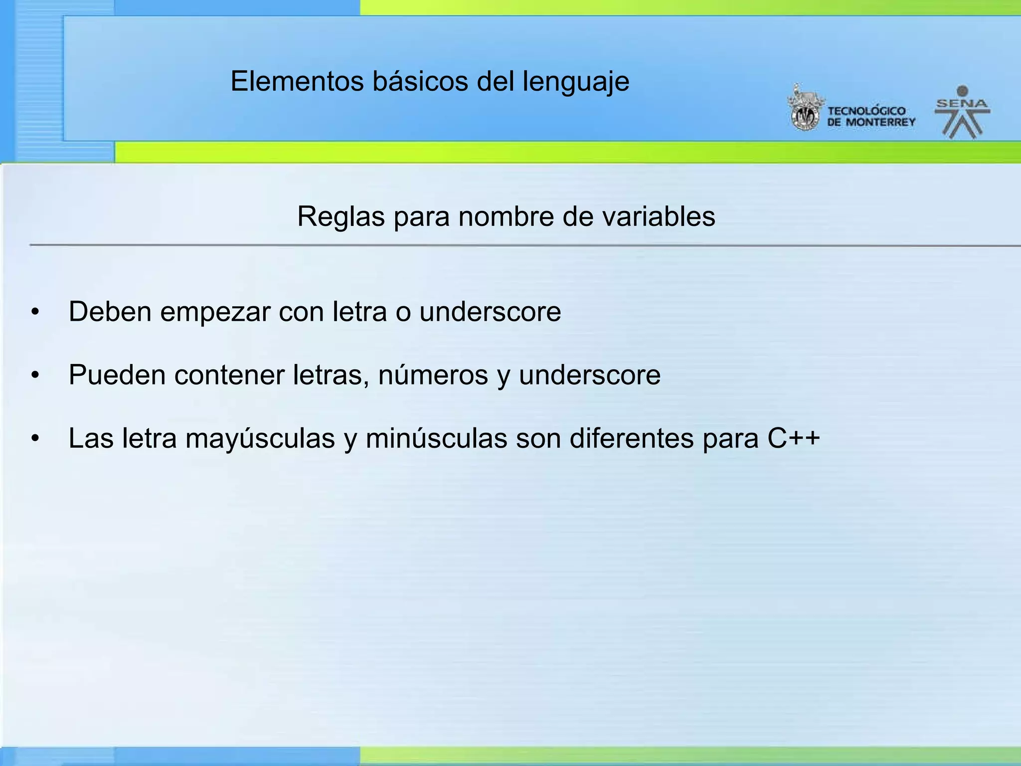 Reglas para nombre de variables Deben empezar con letra o underscore   Pueden contener letras, números y underscore   Las letra mayúsculas y minúsculas son diferentes para C++ 