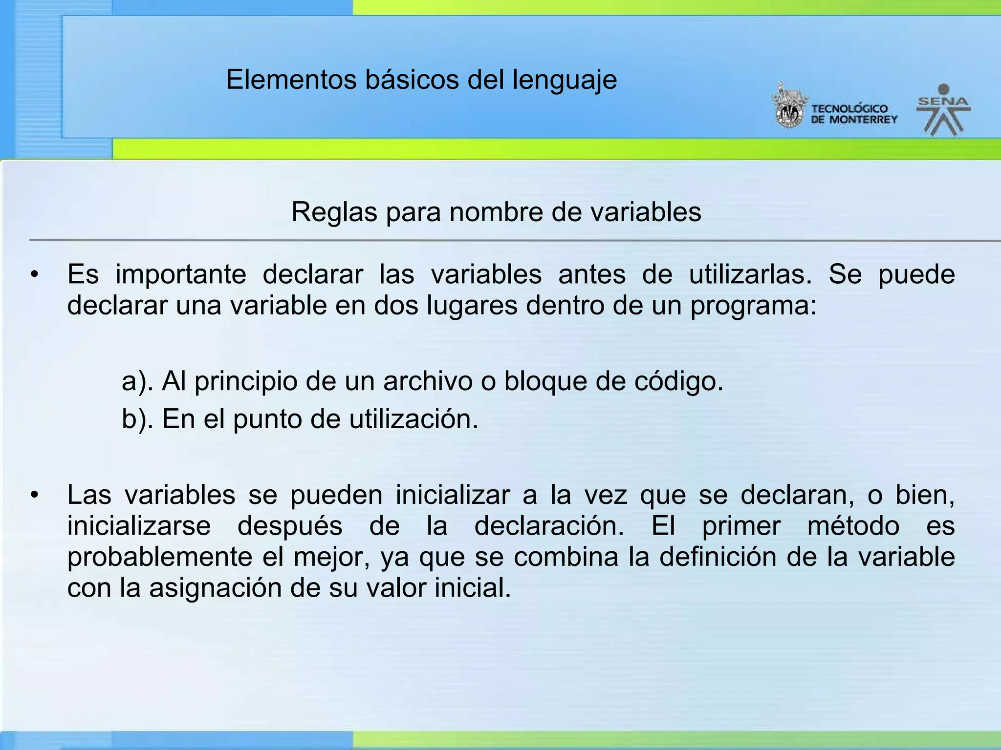 Reglas para nombre de variables Es importante declarar las variables antes de utilizarlas. Se puede declarar una variable en dos lugares dentro de un programa: a). Al principio de un archivo o bloque de código. b). En el punto de utilización. Las variables se pueden inicializar a la vez que se declaran, o bien, inicializarse después de la declaración. El primer método es probablemente el mejor, ya que se combina la definición de la variable con la asignación de su valor inicial. 